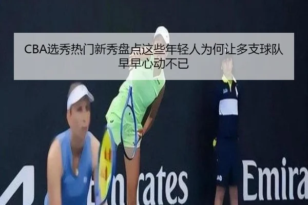 CBA选秀热门新秀盘点这些年轻人为何让多支球队早早心动不已