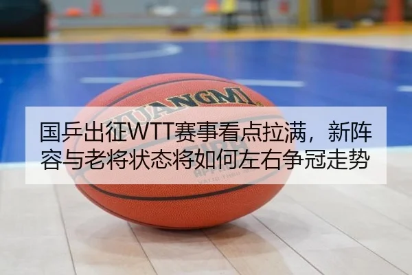 国乒出征WTT赛事看点拉满，新阵容与老将状态将如何左右争冠走势